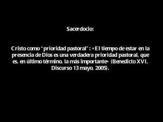 Sacerdocio:


C risto como “ prioridad pastoral” : « E l tiempo de estar en la
presencia de Dios es una verdadera prioridad pastoral, que
es, en último término, la más importante» (Benedicto XVI,
                  Discurso 13 mayo, 2005).
 