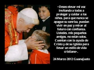 « Deseo elevar mi voz
    invitando a todos a
  proteger y cuidar a los
 niños, para que nunca se
apague su sonrisa, puedan
  vivir en paz y mirar al
   futuro con confianza.
  Ustedes, mis pequeños
  amigos, no están solos.
 C uentan con la ayuda de
C risto y de su Iglesia para
  llevar un estilo de vida
         cristiano» .

24 Marzo 2012 Guanajuato
 