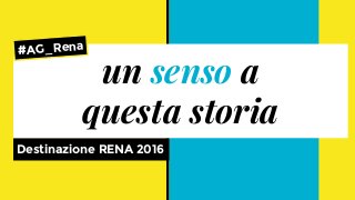 Destinazione RENA 2016
un senso a
questa storia
#AG_Rena
 