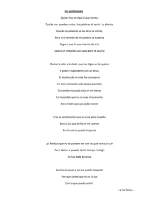 Un sentimiento

             Quizás hoy te diga lo que siento,

Quizás me queden cortas las palabras al sentir tu aliento,

         Quizás las palabras se las lleve el viento,

       Pero si el sentido de mi palabra se expresa

            Seguro que lo que intento decirte

       Saldrá en instantes con solo decir te quiero



    Quisiera estar a tu lado que me digas un te quiero

            Y poder responderte con un beso,

           El destino de mi vida fue conocerte

          En este momento solo deseo quererte

          Tu nombre tatuado esta en mi mente

         Es imposible que tu no seas mi presente

             Eres el latir para yo poder existir



      Eres el sentimiento vivo en esta alma muerta

            Eres la luz que brilla en mi camino

               En el cual no puedo tropezar



Las heridas que no se pueden ver son las que no cicatrizan

       Pero ahora e pasado tanto tiempo contigo

                   Se fue todo de prisa



        Las horas pasan y no me puedo despedir

              Por que siento que se va la luz

                 Con la que puedo sentir.

                                                             La Cariñosa….
 