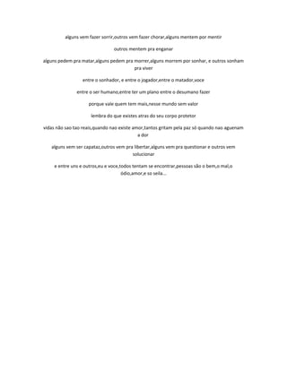 alguns vem fazer sorrir,outros vem fazer chorar,alguns mentem por mentir
outros mentem pra enganar
alguns pedem pra matar,alguns pedem pra morrer,alguns morrem por sonhar, e outros sonham
pra viver
entre o sonhador, e entre o jogador,entre o matador,voce
entre o ser humano,entre ter um plano entre o desumano fazer
porque vale quem tem mais,nesse mundo sem valor
lembra do que existes atras do seu corpo protetor
vidas não sao tao reais,quando nao existe amor,tantos gritam pela paz só quando nao aguenam
a dor
alguns vem ser capataz,outros vem pra libertar,alguns vem pra questionar e outros vem
solucionar
e entre uns e outros,eu e voce,todos tentam se encontrar,pessoas são o bem,o mal,o
ódio,amor,e so seila...
 