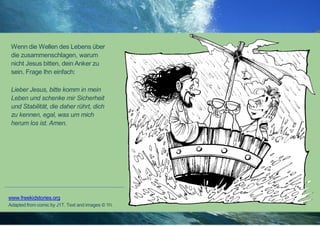 Wenn die Wellen des Lebens über
die zusammenschlagen, warum
nicht Jesus bitten, dein Anker zu
sein. Frage Ihn einfach:
Lieber Jesus, bitte komm in mein
Leben und schenke mir Sicherheit
und Stabilität, die daher rührt, dich
zu kennen, egal, was um mich
herum los ist. Amen.
www.freekidstories.org
Adapted from comic by J1T. Text and images © TFI.
 