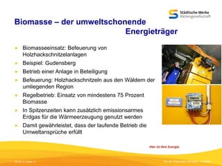 Biomasse – der umweltschonende
Energieträger


Biomasseeinsatz: Befeuerung von
Holzhackschnitzelanlagen



Beispiel: Gudensberg



Betrieb einer Anlage in Beteiligung



Befeuerung: Holzhackschnitzeln aus den Wäldern der
umliegenden Region



Regelbetrieb: Einsatz von mindestens 75 Prozent
Biomasse



In Spitzenzeiten kann zusätzlich emissionsarmes
Erdgas für die Wärmeerzeugung genutzt werden



Damit gewährleistet, dass der laufende Betrieb die
Umweltansprüche erfüllt

05.09.13 | Seite 11

Titel der Präsentation [Einfügen - Fußzeile]

 