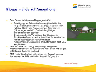 Biogas – alles auf Augenhöhe


Zwei Besonderheiten des Biogasgeschäfts:
 Beteiligung der Substratlieferanten (Landwirte der
Region) als Kommanditisten an Biogas-Gesellschaft
beteiligt. Regionale Banken sichern Finanzierung
(„Homberger Modell“). Dadurch langfristige
Zusammenarbeit gesichert
 Deutschlandweite Verwertung des Biogases in
Blockheizkraftwerken. Attraktiver Preis für Kunden mit
hohem Wärmebedarf (Schwimmbäder,
Krankenhäuser), da parallel erzeugter Strom nach EEG
vergütet wird
 Beispiel: SMA Technology AG versorgt weltgrößte
Wechselrichterfabrik mit Wärme und Kälte durch mit Biogas
betriebenes Blockheizkraftwerk
 SMA bezieht außerdem Naturstrom und Fernwärme von
den Werken  SMA produziert dadurch CO2-neutral

05.09.13 | Seite 12

Titel der Präsentation [Einfügen - Fußzeile]

 