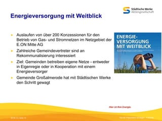 Energieversorgung mit Weitblick


Auslaufen von über 200 Konzessionen für den
Betrieb von Gas- und Stromnetzen im Netzgebiet der
E.ON Mitte AG



Zahlreiche Gemeindevertreter sind an
Rekommunalisierung interessiert



Ziel: Gemeinden betreiben eigene Netze - entweder
in Eigenregie oder in Kooperation mit einem
Energieversorger



Gemeinde Großalmerode hat mit Städtischen Werke
den Schritt gewagt

05.09.13 | Seite 13

Titel der Präsentation [Einfügen - Fußzeile]

 