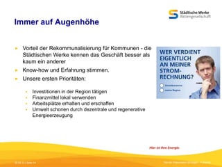 Immer auf Augenhöhe


Vorteil der Rekommunalisierung für Kommunen - die
Städtischen Werke kennen das Geschäft besser als
kaum ein anderer



Know-how und Erfahrung stimmen.



Unsere ersten Prioritäten:





Investitionen in der Region tätigen
Finanzmittel lokal verwenden
Arbeitsplätze erhalten und erschaffen
Umwelt schonen durch dezentrale und regenerative
Energieerzeugung

05.09.13 | Seite 14

Titel der Präsentation [Einfügen - Fußzeile]

 