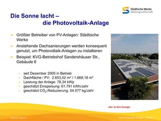 Die Sonne lacht –
die Photovoltaik-Anlage


Größter Betreiber von PV-Anlagen: Städtische
Werke



Anstehende Dachsanierungen werden konsequent
genutzt, um Photovoltaik-Anlagen zu installieren



Beispiel: KVG-Betriebshof Sandershäuser Str.,
Gebäude 6






seit Dezember 2005 in Betrieb
Dachfläche / PV: 2.653,02 m² / 1.668,18 m²
Leistung der Anlage: 78,34 kWp
geschätzt Einspeisung: 61.791 kWh/Jahr
geschätzt CO2-Reduzierung: 54.577 kg/Jahr

05.09.13 | Seite 15

Titel der Präsentation [Einfügen - Fußzeile]

 