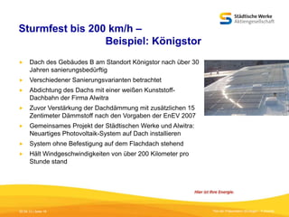 Sturmfest bis 200 km/h –
Beispiel: Königstor


Dach des Gebäudes B am Standort Königstor nach über 30
Jahren sanierungsbedürftig



Verschiedener Sanierungsvarianten betrachtet



Abdichtung des Dachs mit einer weißen KunststoffDachbahn der Firma Alwitra



Zuvor Verstärkung der Dachdämmung mit zusätzlichen 15
Zentimeter Dämmstoff nach den Vorgaben der EnEV 2007



Gemeinsames Projekt der Städtischen Werke und Alwitra:
Neuartiges Photovoltaik-System auf Dach installieren



System ohne Befestigung auf dem Flachdach stehend



Hält Windgeschwindigkeiten von über 200 Kilometer pro
Stunde stand

05.09.13 | Seite 16

Titel der Präsentation [Einfügen - Fußzeile]

 
