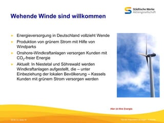 Wehende Winde sind willkommen


Energieversorgung in Deutschland vollzieht Wende



Produktion von grünem Strom mit Hilfe von
Windparks



Onshore-Windkraftanlagen versorgen Kunden mit
CO2-freier Energie



Aktuell: In Niestetal und Söhrewald werden
Windkraftanlagen aufgestellt, die – unter
Einbeziehung der lokalen Bevölkerung – Kassels
Kunden mit grünem Strom versorgen werden

05.09.13 | Seite 19

Titel der Präsentation [Einfügen - Fußzeile]

 