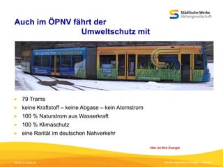 Auch im ÖPNV fährt der
Umweltschutz mit



79 Trams



keine Kraftstoff – keine Abgase – kein Atomstrom



100 % Naturstrom aus Wasserkraft



100 % Klimaschutz



eine Rarität im deutschen Nahverkehr

05.09.13 | Seite 20

Titel der Präsentation [Einfügen - Fußzeile]

 