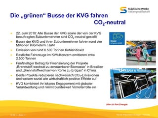 Die „grünen“ Busse der KVG fahren
CO2-neutral









22. Juni 2010: Alle Busse der KVG sowie der von der KVG
beauftragten Subunternehmer sind CO2-neutral gestellt
Busse der KVG und ihrer Subunternehmer fahren rund vier
Millionen Kilometern / Jahr
Emission von rund 6.500 Tonnen Kohlendioxid
Restliche Fahrzeuge im KVV-Konzern emittieren etwa
2.500 Tonnen
Fünfstelliger Betrag für Finanzierung der Projekte
„Brennstoff-wechsel zu erneuerbarer Biomasse“ in Brasilien
und „Brennstoffwechsel von Kohle zu Erdgas“ in China
Beide Projekte reduzieren nachweislich CO2-Emissionen
und weisen sozial wie wirtschaftlich positive Effekte auf
KVG kombiniert ihr lokales Engagement mit globaler
Verantwortung und nimmt bundesweit Vorreiterrolle ein

05.09.13 | Seite 21

Titel der Präsentation [Einfügen - Fußzeile]

 