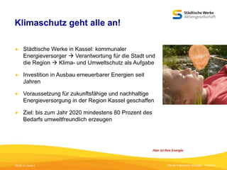 Klimaschutz geht alle an!


Städtische Werke in Kassel: kommunaler
Energieversorger  Verantwortung für die Stadt und
die Region  Klima- und Umweltschutz als Aufgabe



Investition in Ausbau erneuerbarer Energien seit
Jahren



Voraussetzung für zukunftsfähige und nachhaltige
Energieversorgung in der Region Kassel geschaffen



Ziel: bis zum Jahr 2020 mindestens 80 Prozent des
Bedarfs umweltfreundlich erzeugen

05.09.13 | Seite 2

Titel der Präsentation [Einfügen - Fußzeile]

 