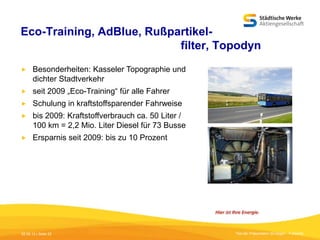 Eco-Training, AdBlue, Rußpartikelfilter, Topodyn


Besonderheiten: Kasseler Topographie und
dichter Stadtverkehr



seit 2009 „Eco-Training“ für alle Fahrer



Schulung in kraftstoffsparender Fahrweise



bis 2009: Kraftstoffverbrauch ca. 50 Liter /
100 km = 2,2 Mio. Liter Diesel für 73 Busse



Ersparnis seit 2009: bis zu 10 Prozent

05.09.13 | Seite 22

Titel der Präsentation [Einfügen - Fußzeile]

 