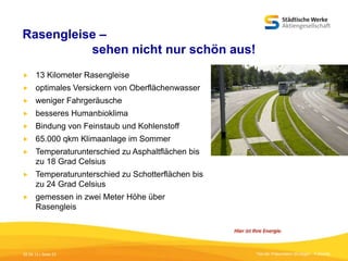 Rasengleise –
sehen nicht nur schön aus!


13 Kilometer Rasengleise



optimales Versickern von Oberflächenwasser



weniger Fahrgeräusche



besseres Humanbioklima



Bindung von Feinstaub und Kohlenstoff



65.000 qkm Klimaanlage im Sommer



Temperaturunterschied zu Asphaltflächen bis
zu 18 Grad Celsius



Temperaturunterschied zu Schotterflächen bis
zu 24 Grad Celsius



gemessen in zwei Meter Höhe über
Rasengleis

05.09.13 | Seite 23

Titel der Präsentation [Einfügen - Fußzeile]

 