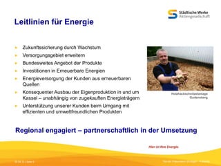 Leitlinien für Energie


Zukunftssicherung durch Wachstum



Versorgungsgebiet erweitern



Bundesweites Angebot der Produkte



Investitionen in Erneuerbare Energien



Energieversorgung der Kunden aus erneuerbaren
Quellen



Konsequenter Ausbau der Eigenproduktion in und um
Kassel – unabhängig von zugekauften Energieträgern



Unterstützung unserer Kunden beim Umgang mit
effizienten und umweltfreundlichen Produkten

Holzhackschnitzelanlage
Gudensberg

Regional engagiert – partnerschaftlich in der Umsetzung

05.09.13 | Seite 5

Titel der Präsentation [Einfügen - Fußzeile]

 