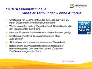 100% Wasserkraft für alle
Kasseler Tarifkunden – ohne Aufpreis


Umstellung von 97.000 Tarifkunden (Oktober 2007) auf CO2freien Ökostrom mit dem Namen „Naturstrom“



Werke waren das erste größere Stadtwerk Deutschlands, das
den konsequenten Schritt ging



Mehr als 20 weitere Stadtwerke sind diesem Beispiel gefolgt



Umstellung erfolgte für alle automatisch und ohne
Zusatzkosten



„Naturstrom“ stammt aus skandinavischer Wasserkraft



Bereitstellung des Wasserkraftstromes erfolgt auf der
Beschaffungsseite über den Kauf von mit „ÖkostromZertifikaten“ ausgestatten Strom

05.09.13 | Seite 7

Titel der Präsentation [Einfügen - Fußzeile]

 