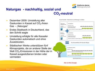 Naturgas - nachhaltig, sozial und
CO2-neutral


Dezember 2009: Umstellung aller
Gaskunden in Kassel auf CO2-freien
Gas - „Naturgas“



Erstes Stadtwerk in Deutschland, das
den Schritt wagte



Umstellung erfolgte für alle Kasseler
Gaskunden automatisch und ohne
Zusatzkosten.



Städtischen Werke unterstützen fünf
Klimaprojekte, die an anderer Stelle der
Welt CO2-Emissionen in der Höhe der in
Kassel ausgestoßenen binden oder
vermeiden

05.09.13 | Seite 8

Titel der Präsentation [Einfügen - Fußzeile]

 