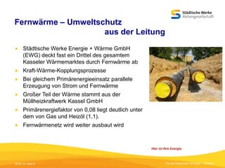 Fernwärme – Umweltschutz
aus der Leitung


Städtische Werke Energie + Wärme GmbH
(EWG) deckt fast ein Drittel des gesamtem
Kasseler Wärmemarktes durch Fernwärme ab



Kraft-Wärme-Kopplungsprozesse



Bei gleichem Primärenergieeinsatz parallele
Erzeugung von Strom und Fernwärme



Großer Teil der Wärme stammt aus der
Müllheizkraftwerk Kassel GmbH



Primärenergiefaktor von 0,08 liegt deutlich unter
dem von Gas und Heizöl (1,1).



Fernwärmenetz wird weiter ausbaut wird

05.09.13 | Seite 9

Titel der Präsentation [Einfügen - Fußzeile]

 