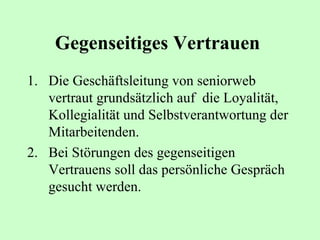 Gegenseitiges Vertrauen   Die Geschäftsleitung von seniorweb vertraut grundsätzlich auf  die Loyalität, Kollegialität und Selbstverantwortung der Mitarbeitenden. Bei Störungen des gegenseitigen Vertrauens soll das persönliche Gespräch gesucht werden.  