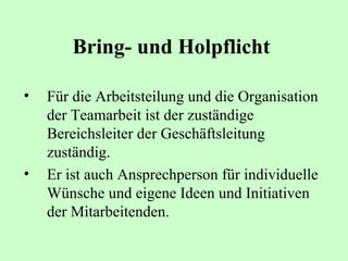 Bring- und Holpflicht   Für die Arbeitsteilung und die Organisation der Teamarbeit ist der zuständige Bereichsleiter der Geschäftsleitung zuständig.  Er ist auch Ansprechperson für individuelle Wünsche und eigene Ideen und Initiativen der Mitarbeitenden.   