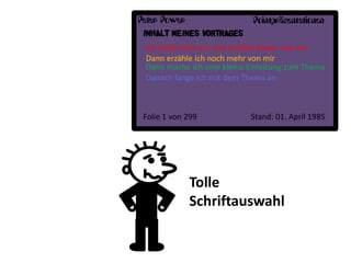 Peter Power                  Pointpräsentationen
 INHALT MEINES VORTRAGES
 Ich stelle mich vor und erzähle etwas von mir
 Dann erzähle ich noch mehr von mir
 Dann mache ich eine kleine Einleitung zum Thema
 Danach fange ich mit dem Thema an



 Folie 1 von 299            Stand: 01. April 1985




              Tolle
              Schriftauswahl
 