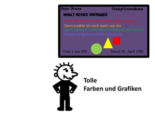 Peter Power                  Pointpräsentationen
 INHALT MEINES VORTRAGES
 Ich stelle mich vor und erzähle etwas von mir
 Dann erzähle ich noch mehr von mir
 Dann mache ich eine kleine Einleitung zum Thema
 Danach fange ich mit dem Thema an



 Folie 1 von 299            Stand: 01. April 1985




              Tolle
              Farben und Grafiken
 