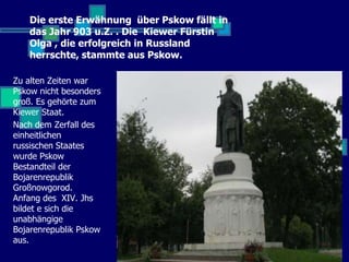 Die erste Erwähnung über Pskow fällt in
   das Jahr 903 u.Z. . Die Kiewer Fürstin
   Olga , die erfolgreich in Russland
   herrschte, stammte aus Pskow.

Zu alten Zeiten war
Pskow nicht besonders
groß. Es gehörte zum
Kiewer Staat.
Nach dem Zerfall des
einheitlichen
russischen Staates
wurde Pskow
Bestandteil der
Bojarenrepublik
Großnowgorod.
Anfang des XIV. Jhs
bildet e sich die
unabhängige
Bojarenrepublik Pskow
aus.
 