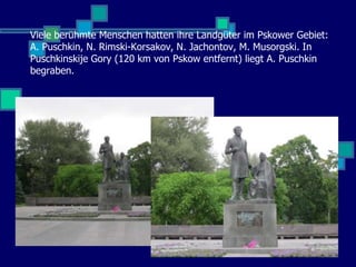 Viele berühmte Menschen hatten ihre Landgüter im Pskower Gebiet:
A. Puschkin, N. Rimski-Korsakov, N. Jachontov, M. Musorgski. In
Puschkinskije Gory (120 km von Pskow entfernt) liegt A. Puschkin
begraben.
 