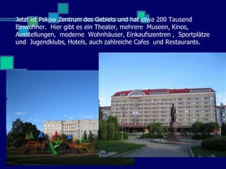 Jetzt ist Pskow Zentrum des Gebiets und hat etwa 200 Tausend
Einwohner. Hier gibt es ein Theater, mehrere Museen, Kinos,
Ausstellungen, moderne Wohnhäuser, Einkaufszentren , Sportplätze
und Jugendklubs, Hotels, auch zahlreiche Cafes und Restaurants.
 
