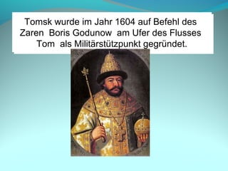 Tomsk wurde im Jahr 1604 auf Befehl des
Zaren Boris Godunow am Ufer des Flusses
Tom als Militärstützpunkt gegründet.
Tomsk wurde im Jahr 1604 auf Befehl des
Zaren Boris Godunow am Ufer des Flusses
Tom als Militärstützpunkt gegründet.
 