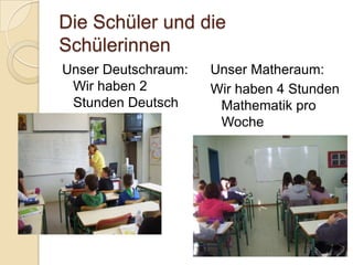 Die Schüler und die
Schülerinnen
Unser Deutschraum:
Wir haben 2
Stunden Deutsch
pro Woche.

Unser Matheraum:
Wir haben 4 Stunden
Mathematik pro
Woche

 