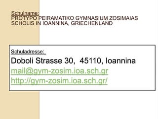 Schulname:
PROTYPO PEIRAMATIKO GYMNASIUM ZOSIMAIAS
SCHOLIS IN IOANNINA, GRIECHENLAND

Schuladresse:

Doboli Strasse 30, 45110, Ioannina
mail@gym-zosim.ioa.sch.gr
http://gym-zosim.ioa.sch.gr/

 