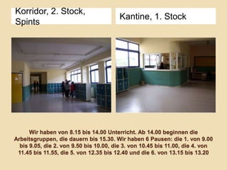 Korridor, 2. Stock,
Spints

Kantine, 1. Stock

Wir haben von 8.15 bis 14.00 Unterricht. Ab 14.00 beginnen die
Arbeitsgruppen, die dauern bis 15.30. Wir haben 6 Pausen: die 1. von 9.00
bis 9.05, die 2. von 9.50 bis 10.00, die 3. von 10.45 bis 11.00, die 4. von
11.45 bis 11.55, die 5. von 12.35 bis 12.40 und die 6. von 13.15 bis 13.20

 