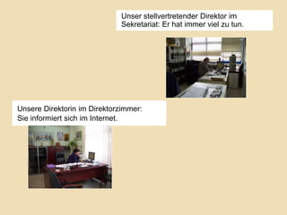 Unser stellvertretender Direktor im
Sekretariat: Er hat immer viel zu tun.

Unsere Direktorin im Direktorzimmer:
Sie informiert sich im Internet.

 