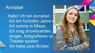 Annabel
Hallo! Ich bin Annabel.
Ich bin fünfzehn Jahre alt.
Ich wohne in Misso.
Ich mag snowboarden,
singen, fotografieren und
Theater spielen.
Ich habe zwei Brüder.

 
