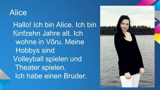 Alice
Hallo! Ich bin Alice. Ich bin
fünfzehn Jahre alt. Ich
wohne in Võru. Meine
Hobbys sind
Volleyball spielen und
Theater spielen.
Ich habe einen Bruder.

 