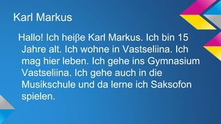 Karl Markus
Hallo! Ich heiβe Karl Markus. Ich bin 15
Jahre alt. Ich wohne in Vastseliina. Ich
mag hier leben. Ich gehe ins Gymnasium
Vastseliina. Ich gehe auch in die
Musikschule und da lerne ich Saksofon
spielen.

 