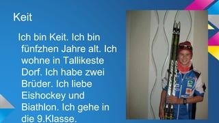 Keit
Ich bin Keit. Ich bin
fünfzhen Jahre alt. Ich
wohne in Tallikeste
Dorf. Ich habe zwei
Brüder. Ich liebe
Eishockey und
Biathlon. Ich gehe in
die 9.Klasse.

 