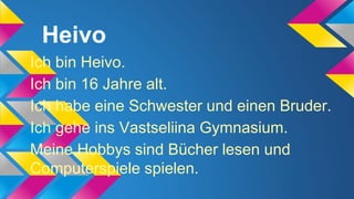 Heivo
Ich bin Heivo.
Ich bin 16 Jahre alt.
Ich habe eine Schwester und einen Bruder.
Ich gehe ins Vastseliina Gymnasium.
Meine Hobbys sind Bücher lesen und
Computerspiele spielen.

 
