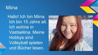 Miina
Hallo! Ich bin Miina.
Ich bin 15 Jahre alt.
Ich wohne in
Vastseliina. Meine
Hobbys sind
Volleyball spielen
und Bücher lesen.

 