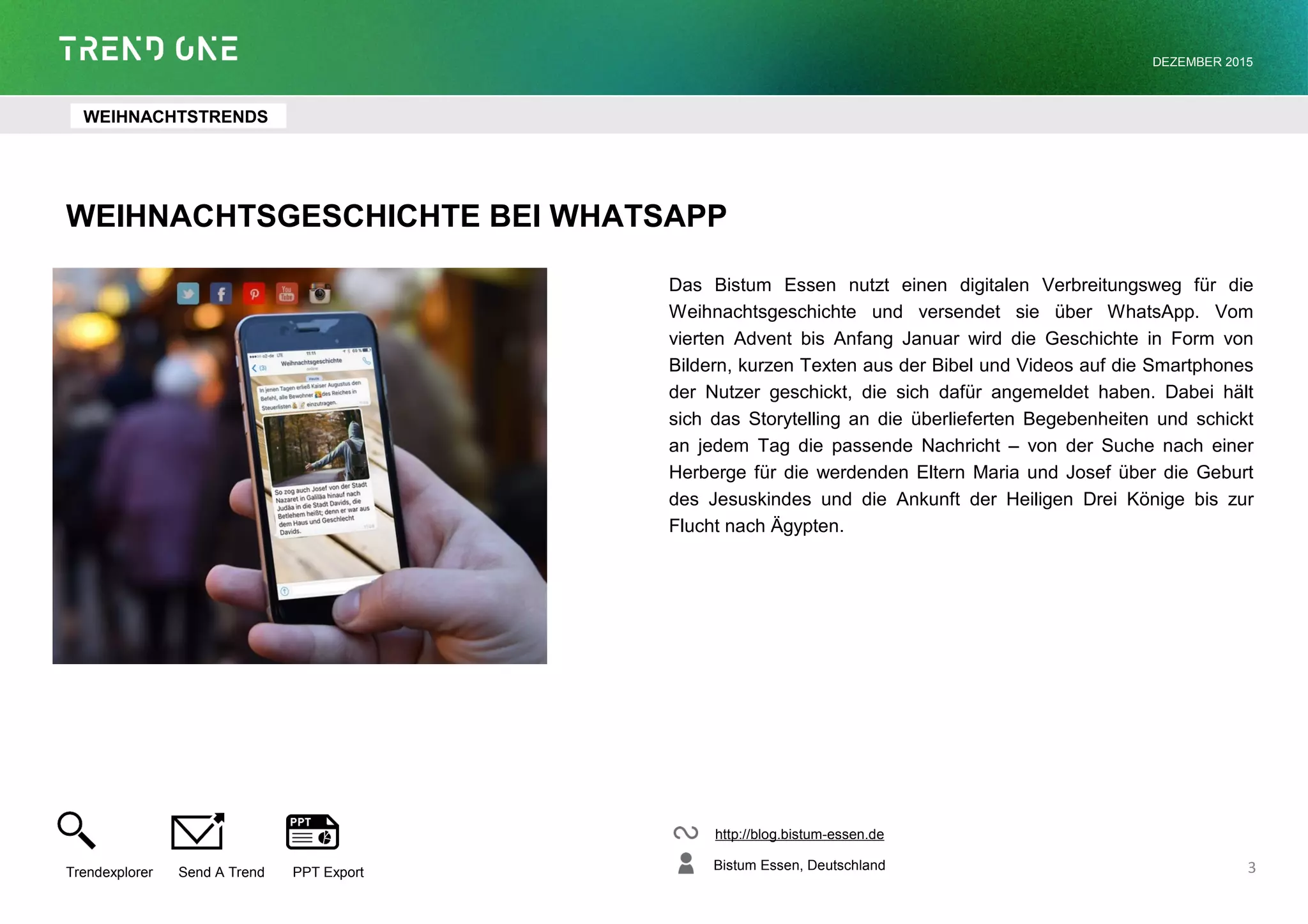 WEIHNACHTSGESCHICHTE BEI WHATSAPP
Das Bistum Essen nutzt einen digitalen Verbreitungsweg für die
Weihnachtsgeschichte und versendet sie über WhatsApp. Vom
vierten Advent bis Anfang Januar wird die Geschichte in Form von
Bildern, kurzen Texten aus der Bibel und Videos auf die Smartphones
der Nutzer geschickt, die sich dafür angemeldet haben. Dabei hält
sich das Storytelling an die überlieferten Begebenheiten und schickt
an jedem Tag die passende Nachricht – von der Suche nach einer
Herberge für die werdenden Eltern Maria und Josef über die Geburt
des Jesuskindes und die Ankunft der Heiligen Drei Könige bis zur
Flucht nach Ägypten.
http://blog.bistum-essen.de
Bistum Essen, Deutschland
Trendexplorer Send A Trend PPT Export
DEZEMBER 2015
3
WEIHNACHTSTRENDS
 
