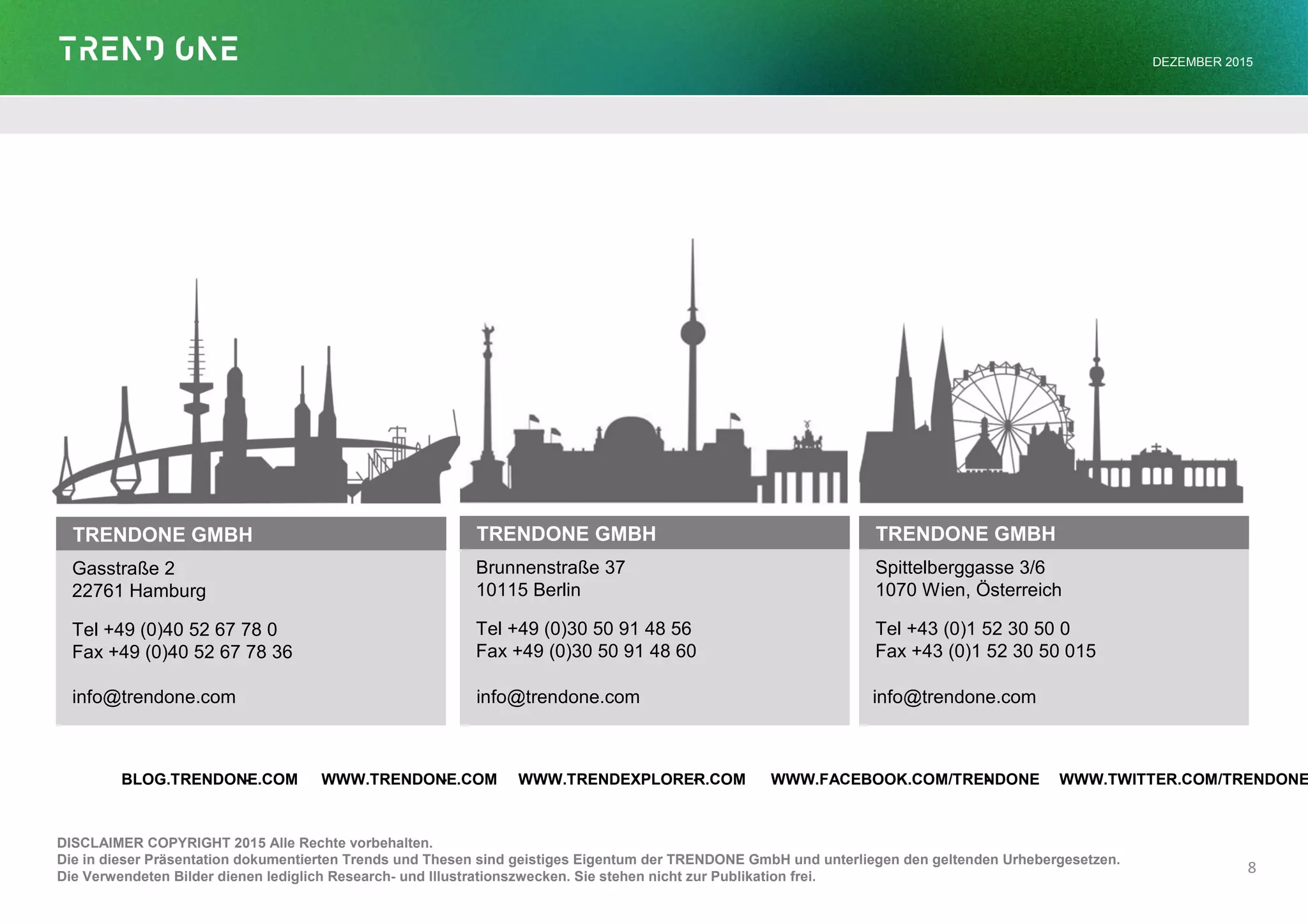 TRENDONE GMBH
Gasstraße 2
22761 Hamburg
Tel +49 (0)40 52 67 78 0
Fax +49 (0)40 52 67 78 36
DISCLAIMER COPYRIGHT 2015 Alle Rechte vorbehalten.
Die in dieser Präsentation dokumentierten Trends und Thesen sind geistiges Eigentum der TRENDONE GmbH und unterliegen den geltenden Urhebergesetzen.
Die Verwendeten Bilder dienen lediglich Research- und Illustrationszwecken. Sie stehen nicht zur Publikation frei.
TRENDONE GMBH
Brunnenstraße 37
10115 Berlin
Tel +49 (0)30 50 91 48 56
Fax +49 (0)30 50 91 48 60
TRENDONE GMBH
Spittelberggasse 3/6
1070 Wien, Österreich
Tel +43 (0)1 52 30 50 0
Fax +43 (0)1 52 30 50 015
8
· · · ·BLOG.TRENDONE.COM WWW.TRENDONE.COM WWW.TRENDEXPLORER.COM WWW.FACEBOOK.COM/TRENDONE WWW.TWITTER.COM/TRENDONE
info@trendone.com info@trendone.com info@trendone.com
DEZEMBER 2015
 