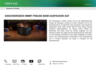 GESCHENKEBOX NIMMT FREUDE BEIM AUSPACKEN AUF
Die Werbeagentur Publicis Conseil hat für den Mobilfunkprovider
Orange die Kampagne „Emotions de Noël“ entwickelt, bei der der
Gesichtsausdruck von Menschen beim Auspacken eines Geschenks
eingefangen wurde. Dabei wurden 5000 mit einer kleinen Kamera
versehene Geschenkeboxen von Orange verlost. Öffnete der
Beschenkte das Paket, wurde die Kamera ausgelöst und eine
Aufnahme erstellt. Der aufgenommene Gesichtsausdruck wurde dann
auf eine Webseite übermittelt und dort direkt eingebettet. Die Aktion
wurde in der Vorweihnachtszeit in Geschäften, in der Außenwerbung
und in TV-Spots beworben und sorgte in Frankreich für viel
Aufmerksamkeit.
https://emotionsdenoel.orange.fr
Orange S.A., Frankreich
Trendexplorer Send A Trend PPT Export Video Weitere Bilder
DEZEMBER 2015
5
WEIHNACHTSTRENDS
 