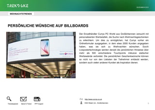 PERSÖNLICHE WÜNSCHE AUF BILLBOARDS
Der Einzelhändler Currys PC World aus Großbritannien versucht mit
personalisierten Werbetafeln, die Suche nach Weihnachtsgeschenken
zu erleichtern. Um dies zu ermöglichen, hat Currys vorher ein
Onlineformular ausgegeben, in dem etwa 2000 Kunden angegeben
haben, was sie sich zu Weihnachten wünschen. Durch
Livepostertechnologie werden derzeit die persönlichen Hinweise über
mehr als 500 verschiedene Touchpoints inklusive statischer
Werbewände verbreitet. Die persönlichen Geschenkwünsche können
so nicht nur von den Liebsten der Teilnehmer entdeckt werden,
sondern auch vielen anderen Kunden als Inspiration dienen.
http://www.currys.co.uk
DSG Retail Ltd., Großbritannien
Trendexplorer Send A Trend PPT Export
DEZEMBER 2015
6
WEIHNACHTSTRENDS
 