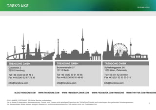 TRENDONE GMBH
Gasstraße 2
22761 Hamburg
Tel +49 (0)40 52 67 78 0
Fax +49 (0)40 52 67 78 36
DISCLAIMER COPYRIGHT 2015 Alle Rechte vorbehalten.
Die in dieser Präsentation dokumentierten Trends und Thesen sind geistiges Eigentum der TRENDONE GmbH und unterliegen den geltenden Urhebergesetzen.
Die Verwendeten Bilder dienen lediglich Research- und Illustrationszwecken. Sie stehen nicht zur Publikation frei.
TRENDONE GMBH
Brunnenstraße 37
10115 Berlin
Tel +49 (0)30 50 91 48 56
Fax +49 (0)30 50 91 48 60
TRENDONE GMBH
Spittelberggasse 3/6
1070 Wien, Österreich
Tel +43 (0)1 52 30 50 0
Fax +43 (0)1 52 30 50 015
8
· · · ·BLOG.TRENDONE.COM WWW.TRENDONE.COM WWW.TRENDEXPLORER.COM WWW.FACEBOOK.COM/TRENDONE WWW.TWITTER.COM/TRENDONE
info@trendone.com info@trendone.com info@trendone.com
DEZEMBER 2015
 