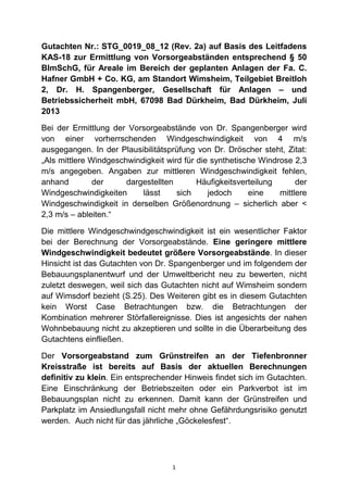 Gutachten Nr.: STG_0019_08_12 (Rev. 2a) auf Basis des Leitfadens
KAS-18 zur Ermittlung von Vorsorgeabständen entsprechend § 50
BImSchG, für Areale im Bereich der geplanten Anlagen der Fa. C.
Hafner GmbH + Co. KG, am Standort Wimsheim, Teilgebiet Breitloh
2, Dr. H. Spangenberger, Gesellschaft für Anlagen – und
Betriebssicherheit mbH, 67098 Bad Dürkheim, Bad Dürkheim, Juli
2013
Bei der Ermittlung der Vorsorgeabstände von Dr. Spangenberger wird
von einer vorherrschenden Windgeschwindigkeit von 4 m/s
ausgegangen. In der Plausibilitätsprüfung von Dr. Dröscher steht, Zitat:
„Als mittlere Windgeschwindigkeit wird für die synthetische Windrose 2,3
m/s angegeben. Angaben zur mittleren Windgeschwindigkeit fehlen,
anhand
der
dargestellten
Häufigkeitsverteilung
der
Windgeschwindigkeiten
lässt
sich
jedoch
eine
mittlere
Windgeschwindigkeit in derselben Größenordnung – sicherlich aber <
2,3 m/s – ableiten.“
Die mittlere Windgeschwindgeschwindigkeit ist ein wesentlicher Faktor
bei der Berechnung der Vorsorgeabstände. Eine geringere mittlere
Windgeschwindigkeit bedeutet größere Vorsorgeabstände. In dieser
Hinsicht ist das Gutachten von Dr. Spangenberger und im folgendem der
Bebauungsplanentwurf und der Umweltbericht neu zu bewerten, nicht
zuletzt deswegen, weil sich das Gutachten nicht auf Wimsheim sondern
auf Wimsdorf bezieht (S.25). Des Weiteren gibt es in diesem Gutachten
kein Worst Case Betrachtungen bzw. die Betrachtungen der
Kombination mehrerer Störfallereignisse. Dies ist angesichts der nahen
Wohnbebauung nicht zu akzeptieren und sollte in die Überarbeitung des
Gutachtens einfließen.
Der Vorsorgeabstand zum Grünstreifen an der Tiefenbronner
Kreisstraße ist bereits auf Basis der aktuellen Berechnungen
definitiv zu klein. Ein entsprechender Hinweis findet sich im Gutachten.
Eine Einschränkung der Betriebszeiten oder ein Parkverbot ist im
Bebauungsplan nicht zu erkennen. Damit kann der Grünstreifen und
Parkplatz im Ansiedlungsfall nicht mehr ohne Gefährdungsrisiko genutzt
werden. Auch nicht für das jährliche „Göckelesfest“.

1

 