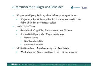 Zusammenarbeit Bürger und Behörden 
▶ Bürgerbeteiligung bislang eher Informationsgetrieben 
 Bürger und Behörden stellen Informationen bereit ohne 
dabei aktiv Zusammenzuarbeiten 
▶ zusätzliche Ziele 
 Gemeinschaftsgefühl, Zusammenarbeit fördern 
 Aktive Beteiligung der Bürger motivieren 
 Behördenhilfe 
 Nachbarschaftshilfe 
 Ehrenamtliche Hilfe 
▶ Motivation durch Anerkennung und Feedback 
 Wie kann man Bürger motivieren sich einzubringen? 
23. Oktober 2014 Fachzentrum Intelligente Dienste für Bürger und Behörden 20 
 