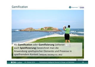 Gamification 
Als Gamification oder Gamifizierung (seltener 
auch Spielifizierung) bezeichnet man die 
Anwendung spieltypischer Elemente und Prozesse in 
spielfremdem Kontext.[[Wikipedia, Deterding et al., 2011] 
jurvetson 
23. Oktober 2014 Fachzentrum Intelligente Dienste für Bürger und Behörden 26 
 