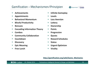 Gamification – Mechanismen/Prinzipien 
 Achievements 
 Appointments 
 Behavioral Momentum 
 Blissful Productivity 
 Bonuses 
 Cascading Information Theory 
 Combos 
 Community Collaboration 
 Countdown 
 Discovery 
 Epic Meaning 
 Free Lunch 
 Infinite Gameplay 
 Levels 
 Loss Aversion 
 Lottery 
 Ownership 
 Points 
 Progression 
 Quests 
 Reward Schedules 
 Status 
 Urgent Optimism 
 Virality 
http://gamification.org/wiki/Game_Mechanics 
23. Oktober 2014 Fachzentrum Intelligente Dienste für Bürger und Behörden 30 
 