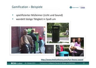 Gamification – Beispiele 
▶ spielifizierter Mülleimer (Licht und Sound) 
▶ wandelt lästige Tätigkeit in Spaß um 
http://www.thefuntheory.com/fun‐theory‐award 
23. Oktober 2014 Fachzentrum Intelligente Dienste für Bürger und Behörden 31 
 